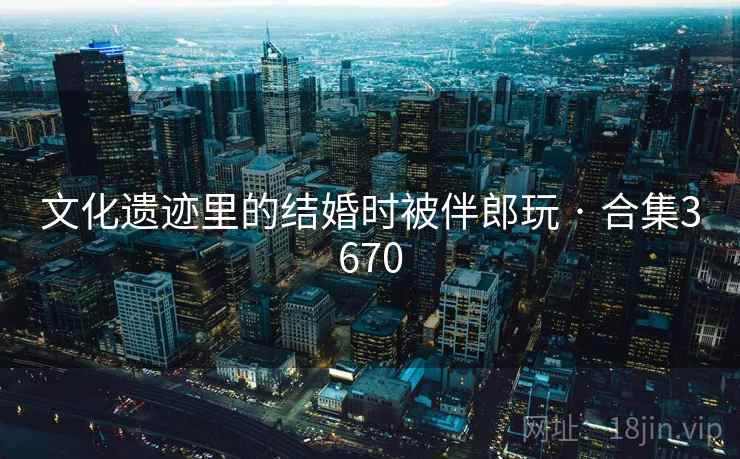 文化遗迹里的结婚时被伴郎玩 · 合集3670