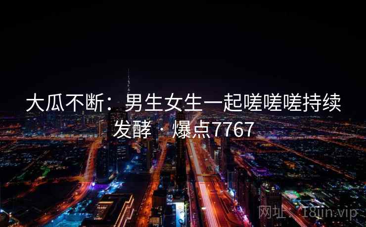 大瓜不断:男生女生一起嗟嗟嗟持续发酵 · 爆点7767 大瓜不断:男生女生一起嗟嗟嗟持续发酵 · 爆点7767