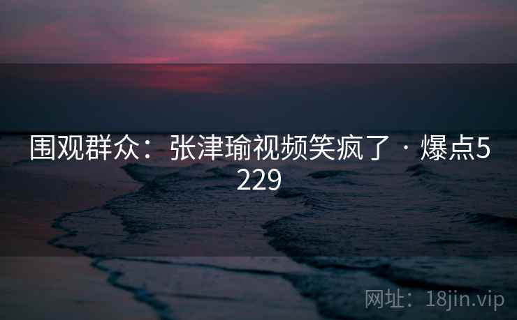 围观群众：张津瑜视频笑疯了 · 爆点5229