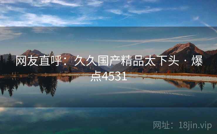 网友直呼:久久国产精品太下头 · 爆点4531 网友直呼:久久国产精品太下头 · 爆点4531